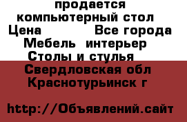 продается компьютерный стол › Цена ­ 1 000 - Все города Мебель, интерьер » Столы и стулья   . Свердловская обл.,Краснотурьинск г.